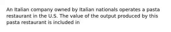 An Italian company owned by Italian nationals operates a pasta restaurant in the U.S. The value of the output produced by this pasta restaurant is included in