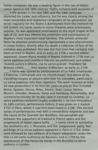 Italian composer. He was a leading figure in the rise of Italian comic opera in the 18th century. Highly romanticized accounts of ____'s life written in the late 18th and the 19th centuries distorted his career and influence, but he was clearly among the most successful and respected composers of his generation. He wrote regularly for the Teatro S Bartolomeo from the moment he left school, his comic works in minor theatres were enormously popular, he was appointed vicemaestro to the royal chapel at the age of 22, and was offered the protection and commissions of Naples's most important royal families. The almost universal fame he attained posthumously represented a new phenomenon in music history. Shortly after his death a collection of four of his cantatas was published: this was the first time that cantatas had been printed in Naples, and as early as 1738 a second edition appeared. Queen Maria Amalia of Naples ordered in 1738 that La serva padrona and Livietta e Tracollo be performed, and added: 'Questo autore è difonto, ma fu uomo grande'. President De Brosses called ____ 'mon auteur d'affection' as early as 1739. ____'s fame was spread by performances of Lo frate 'nnamorato, Il Flaminio, L'olimpiade and his church music, but above all by travelling troupes of players who took his comedies, particularly La serva padrona, into their repertory. The work received at least 24 new productions in its first ten years at places that included Rome, Spoleto, Parma, Milan, Fermo, Graz, Lucca, Venice, Munich, Dresden, Modena, Siena and Hamburg. Remarkably, and uncharacteristically for its day (and in contrast to Livietta), La serva padrona remained largely unaltered in its text throughout its 18th-century performance history. It was given on 1 August 1752 in Paris, where it had first been heard in 1746. This second series of performances met with a tremendous response and was the cause of the Querelle des Bouffons, the pamphlet war between the supporters of traditional French opera and the proponents of Italian opera buffa; ___'s name came to symbolize the aesthetics of J.-J. Rousseau and the 'progressive' party. Two printings of La serva padrona appeared in Paris in 1752; these were followed by two editions of a French adaptation under the title La servante maîtresse by Baurans, and in 1759 by the appearance of The Favourite Songs in the Burletta La serva padrona in London.