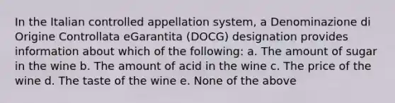 In the Italian controlled appellation system, a Denominazione di Origine Controllata eGarantita (DOCG) designation provides information about which of the following: a. The amount of sugar in the wine b. The amount of acid in the wine c. The price of the wine d. The taste of the wine e. None of the above