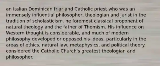 an Italian Dominican friar and Catholic priest who was an immensely influential philosopher, theologian and jurist in the tradition of scholasticism. he foremost classical proponent of natural theology and the father of Thomism. His influence on Western thought is considerable, and much of modern philosophy developed or opposed his ideas, particularly in the areas of ethics, natural law, metaphysics, and political theory. considered the Catholic Church's greatest theologian and philosopher.