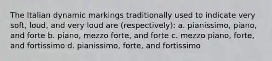 The Italian dynamic markings traditionally used to indicate very soft, loud, and very loud are (respectively): a. pianissimo, piano, and forte b. piano, mezzo forte, and forte c. mezzo piano, forte, and fortissimo d. pianissimo, forte, and fortissimo