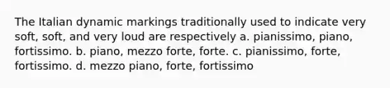 The Italian dynamic markings traditionally used to indicate very soft, soft, and very loud are respectively a. pianissimo, piano, fortissimo. b. piano, mezzo forte, forte. c. pianissimo, forte, fortissimo. d. mezzo piano, forte, fortissimo