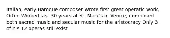 Italian, early Baroque composer Wrote first great operatic work, Orfeo Worked last 30 years at St. Mark's in Venice, composed both sacred music and secular music for the aristocracy Only 3 of his 12 operas still exist