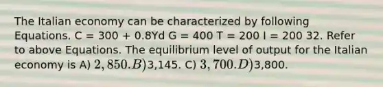 The Italian economy can be characterized by following Equations. C = 300 + 0.8Yd G = 400 T = 200 I = 200 32. Refer to above Equations. The equilibrium level of output for the Italian economy is A) 2,850. B)3,145. C) 3,700. D)3,800.