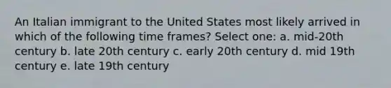 An Italian immigrant to the United States most likely arrived in which of the following time frames? Select one: a. mid-20th century b. late 20th century c. early 20th century d. mid 19th century e. late 19th century