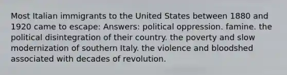 Most Italian immigrants to the United States between 1880 and 1920 came to escape: Answers: political oppression. famine. the political disintegration of their country. the poverty and slow modernization of southern Italy. the violence and bloodshed associated with decades of revolution.