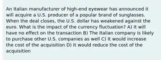 An Italian manufacturer of high-end eyewear has announced it will acquire a U.S. producer of a popular brand of sunglasses. When the deal closes, the U.S. dollar has weakened against the euro. What is the impact of the currency fluctuation? A) It will have no effect on the transaction B) The Italian company is likely to purchase other U.S. companies as well C) It would increase the cost of the acquisition D) It would reduce the cost of the acquisition