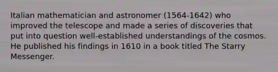 Italian mathematician and astronomer (1564-1642) who improved the telescope and made a series of discoveries that put into question well-established understandings of the cosmos. He published his findings in 1610 in a book titled The Starry Messenger.