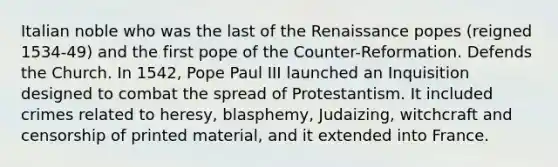 Italian noble who was the last of the Renaissance popes (reigned 1534-49) and the first pope of the Counter-Reformation. Defends the Church. In 1542, Pope Paul III launched an Inquisition designed to combat the spread of Protestantism. It included crimes related to heresy, blasphemy, Judaizing, witchcraft and censorship of printed material, and it extended into France.
