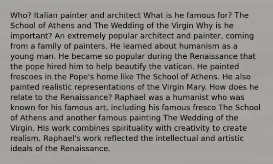 Who? Italian painter and architect What is he famous for? The School of Athens and The Wedding of the Virgin Why is he important? An extremely popular architect and painter, coming from a family of painters. He learned about humanism as a young man. He became so popular during the Renaissance that the pope hired him to help beautify the vatican. He painted frescoes in the Pope's home like The School of Athens. He also painted realistic representations of the Virgin Mary. How does he relate to the Renaissance? Raphael was a humanist who was known for his famous art, including his famous fresco The School of Athens and another famous painting The Wedding of the Virgin. His work combines spirituality with creativity to create realism. Raphael's work reflected the intellectual and artistic ideals of the Renaissance.