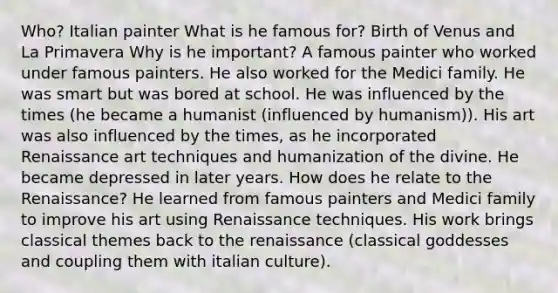 Who? Italian painter What is he famous for? Birth of Venus and La Primavera Why is he important? A famous painter who worked under famous painters. He also worked for the Medici family. He was smart but was bored at school. He was influenced by the times (he became a humanist (influenced by humanism)). His art was also influenced by the times, as he incorporated Renaissance art techniques and humanization of the divine. He became depressed in later years. How does he relate to the Renaissance? He learned from famous painters and Medici family to improve his art using Renaissance techniques. His work brings classical themes back to the renaissance (classical goddesses and coupling them with italian culture).