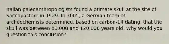 Italian paleoanthropologists found a primate skull at the site of Saccopastore in 1929. In 2005, a German team of archeochemists determined, based on carbon-14 dating, that the skull was between 80,000 and 120,000 years old. Why would you question this conclusion?