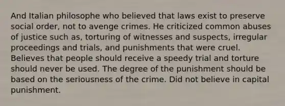 And Italian philosophe who believed that laws exist to preserve social order, not to avenge crimes. He criticized common abuses of justice such as, torturing of witnesses and suspects, irregular proceedings and trials, and punishments that were cruel. Believes that people should receive a speedy trial and torture should never be used. The degree of the punishment should be based on the seriousness of the crime. Did not believe in capital punishment.