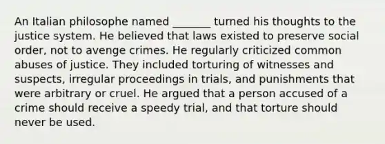 An Italian philosophe named _______ turned his thoughts to the justice system. He believed that laws existed to preserve social order, not to avenge crimes. He regularly criticized common abuses of justice. They included torturing of witnesses and suspects, irregular proceedings in trials, and punishments that were arbitrary or cruel. He argued that a person accused of a crime should receive a speedy trial, and that torture should never be used.