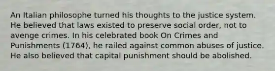 An Italian philosophe turned his thoughts to the justice system. He believed that laws existed to preserve social order, not to avenge crimes. In his celebrated book On Crimes and Punishments (1764), he railed against common abuses of justice. He also believed that capital punishment should be abolished.