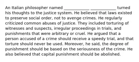 An Italian philosopher named _____________ _____________ turned his thoughts to the justice system. He believed that laws existed to preserve social order, not to avenge crimes. He regularly criticized common abuses of justice. They included torturing of witnesses and suspects, irregular proceedings in trials, and punishments that were arbitrary or cruel. He argued that a person accused of a crime should receive a speedy trial, and that torture should never be used. Moreover, he said, the degree of punishment should be based on the seriousness of the crime. He also believed that capital punishment should be abolished.