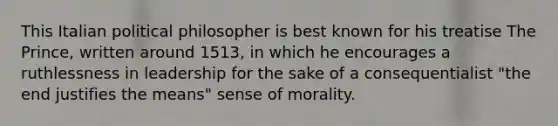 This Italian political philosopher is best known for his treatise The Prince, written around 1513, in which he encourages a ruthlessness in leadership for the sake of a consequentialist "the end justifies the means" sense of morality.