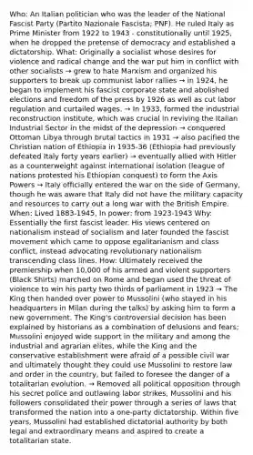 Who: An Italian politician who was the leader of the National Fascist Party (Partito Nazionale Fascista; PNF). He ruled Italy as Prime Minister from 1922 to 1943 - constitutionally until 1925, when he dropped the pretense of democracy and established a dictatorship. What: Originally a socialist whose desires for violence and radical change and the war put him in conflict with other socialists → grew to hate Marxism and organized his supporters to break up communist labor rallies → in 1924, he began to implement his fascist corporate state and abolished elections and freedom of the press by 1926 as well as cut labor regulation and curtailed wages. → In 1933, formed the industrial reconstruction institute, which was crucial in reviving the Italian Industrial Sector in the midst of the depression → conquered Ottoman Libya through brutal tactics in 1931 → also pacified the Christian nation of Ethiopia in 1935-36 (Ethiopia had previously defeated Italy forty years earlier) → eventually allied with Hitler as a counterweight against international isolation (league of nations protested his Ethiopian conquest) to form the Axis Powers → Italy officially entered the war on the side of Germany, though he was aware that Italy did not have the military capacity and resources to carry out a long war with the British Empire. When: Lived 1883-1945, In power: from 1923-1943 Why: Essentially the first fascist leader. His views centered on nationalism instead of socialism and later founded the fascist movement which came to oppose egalitarianism and class conflict, instead advocating revolutionary nationalism transcending class lines. How: Ultimately received the premiership when 10,000 of his armed and violent supporters (Black Shirts) marched on Rome and began used the threat of violence to win his party two thirds of parliament in 1923 → The King then handed over power to Mussolini (who stayed in his headquarters in Milan during the talks) by asking him to form a new government. The King's controversial decision has been explained by historians as a combination of delusions and fears; Mussolini enjoyed wide support in the military and among the industrial and agrarian elites, while the King and the conservative establishment were afraid of a possible civil war and ultimately thought they could use Mussolini to restore law and order in the country, but failed to foresee the danger of a totalitarian evolution. → Removed all political opposition through his secret police and outlawing labor strikes, Mussolini and his followers consolidated their power through a series of laws that transformed the nation into a one-party dictatorship. Within five years, Mussolini had established dictatorial authority by both legal and extraordinary means and aspired to create a totalitarian state.