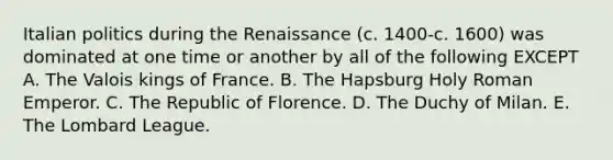 Italian politics during the Renaissance (c. 1400-c. 1600) was dominated at one time or another by all of the following EXCEPT A. The Valois kings of France. B. The Hapsburg Holy Roman Emperor. C. The Republic of Florence. D. The Duchy of Milan. E. The Lombard League.