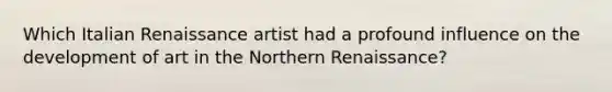 Which Italian Renaissance artist had a profound influence on the development of art in the Northern Renaissance?