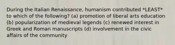 During the Italian Renaissance, humanism contributed *LEAST* to which of the following? (a) promotion of liberal arts education (b) popularization of medieval legends (c) renewed interest in Greek and Roman manuscripts (d) involvement in the civic affairs of the community