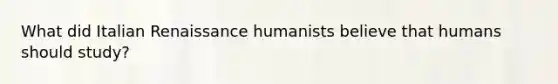 What did Italian Renaissance humanists believe that humans should study?