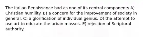 The Italian Renaissance had as one of its central components A) Christian humility. B) a concern for the improvement of society in general. C) a glorification of individual genius. D) the attempt to use art to educate the urban masses. E) rejection of Scriptural authority.