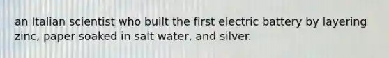 an Italian scientist who built the first electric battery by layering zinc, paper soaked in salt water, and silver.