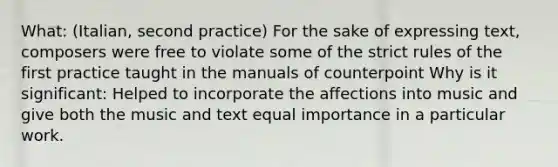 What: (Italian, second practice) For the sake of expressing text, composers were free to violate some of the strict rules of the first practice taught in the manuals of counterpoint Why is it significant: Helped to incorporate the affections into music and give both the music and text equal importance in a particular work.