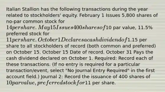 Italian Stallion has the following transactions during the year related to stockholders' equity. February 1 Issues 5,800 shares of no-par common stock for 14 per share. May 15 Issues 400 shares of10 par value, 11.5% preferred stock for 11 per share. October 1 Declares a cash dividend of1.15 per share to all stockholders of record (both common and preferred) on October 15. October 15 Date of record. October 31 Pays the cash dividend declared on October 1. Required: Record each of these transactions. (If no entry is required for a particular transaction/event, select "No Journal Entry Required" in the first account field.) Journal 2: Record the issuance of 400 shares of 10 par value, preferred stock for11 per share.