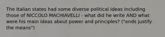 The Italian states had some diverse political ideas including those of NICCOLO MACHIAVELLI - what did he write AND what were his main ideas about power and principles? ("ends justify the means")