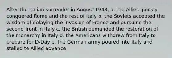 After the Italian surrender in August 1943, a. the Allies quickly conquered Rome and the rest of Italy b. the Soviets accepted the wisdom of delaying the invasion of France and pursuing the second front in Italy c. the British demanded the restoration of the monarchy in Italy d. the Americans withdrew from Italy to prepare for D-Day e. the German army poured into Italy and stalled te Allied advance