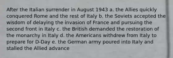 After the Italian surrender in August 1943 a. the Allies quickly conquered Rome and the rest of Italy b. the Soviets accepted the wisdom of delaying the invasion of France and pursuing the second front in Italy c. the British demanded the restoration of the monarchy in Italy d. the Americans withdrew from Italy to prepare for D-Day e. the German army poured into Italy and stalled the Allied advance