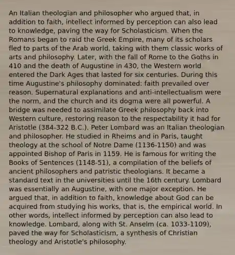 An Italian theologian and philosopher who argued that, in addition to faith, intellect informed by perception can also lead to knowledge, paving the way for Scholasticism. When the Romans began to raid the Greek Empire, many of its scholars fled to parts of the Arab world, taking with them classic works of arts and philosophy. Later, with the fall of Rome to the Goths in 410 and the death of Augustine in 430, the Western world entered the Dark Ages that lasted for six centuries. During this time Augustine's philosophy dominated: faith prevailed over reason. Supernatural explanations and anti-intellectualism were the norm, and the church and its dogma were all powerful. A bridge was needed to assimilate Greek philosophy back into Western culture, restoring reason to the respectability it had for Aristotle (384-322 B.C.). Peter Lombard was an Italian theologian and philosopher. He studied in Rheims and in Paris, taught theology at the school of Notre Dame (1136-1150) and was appointed Bishop of Paris in 1159. He is famous for writing the Books of Sentences (1148-51), a compilation of the beliefs of ancient philosophers and patristic theologians. It became a standard text in the universities until the 16th century. Lombard was essentially an Augustine, with one major exception. He argued that, in addition to faith, knowledge about God can be acquired from studying his works, that is, the empirical world. In other words, intellect informed by perception can also lead to knowledge. Lombard, along with St. Anselm (ca. 1033-1109), paved the way for Scholasticism, a synthesis of Christian theology and Aristotle's philosophy.