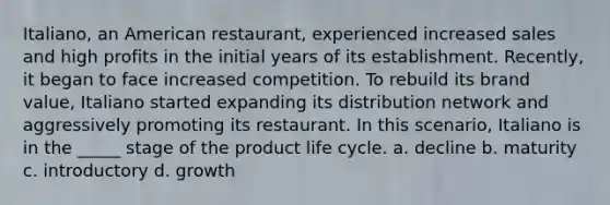 Italiano, an American restaurant, experienced increased sales and high profits in the initial years of its establishment. Recently, it began to face increased competition. To rebuild its brand value, Italiano started expanding its distribution network and aggressively promoting its restaurant. In this scenario, Italiano is in the _____ stage of the product life cycle. a. decline b. maturity c. introductory d. growth