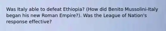 Was Italy able to defeat Ethiopia? (How did Benito Mussolini-Italy began his new Roman Empire?). Was the League of Nation's response effective?