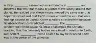 In Italy, __________ assembled an astronomical __________ and observed that the four moons of Jupiter move slowly around that planet. He realized that these moons moved the same way that Copernicus had said that Earth moves around the sun. Galileo's findings caused an uproar. Other scholars attacked him because his observations contradicted __________. The __________ condemned him because his ideas challenged the Christian teaching that the heavenly bodies were fixed in relation to Earth, and perfect. ___________ forced Galileo to say he believed Earth was at the center of the universe.