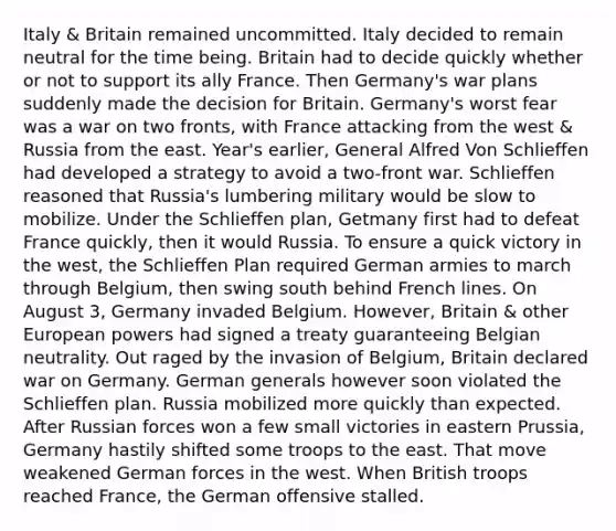 Italy & Britain remained uncommitted. Italy decided to remain neutral for the time being. Britain had to decide quickly whether or not to support its ally France. Then Germany's war plans suddenly made the decision for Britain. Germany's worst fear was a war on two fronts, with France attacking from the west & Russia from the east. Year's earlier, General Alfred Von Schlieffen had developed a strategy to avoid a two-front war. Schlieffen reasoned that Russia's lumbering military would be slow to mobilize. Under the Schlieffen plan, Getmany first had to defeat France quickly, then it would Russia. To ensure a quick victory in the west, the Schlieffen Plan required German armies to march through Belgium, then swing south behind French lines. On August 3, Germany invaded Belgium. However, Britain & other European powers had signed a treaty guaranteeing Belgian neutrality. Out raged by the invasion of Belgium, Britain declared war on Germany. German generals however soon violated the Schlieffen plan. Russia mobilized more quickly than expected. After Russian forces won a few small victories in eastern Prussia, Germany hastily shifted some troops to the east. That move weakened German forces in the west. When British troops reached France, the German offensive stalled.