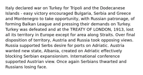 Italy declared war on Turkey for Tripoli and the Dodecanese Islands - easy victory encouraged Bulgaria, Serbia and Greece and Montenegro to take opportunity, with Russian patronage, of forming Balkan League and pressing their demands on Turkey. Turkey was defeated and at the TREATY OF LONDON, 1913, lost all its territory in Europe except for area along Straits. Over final disposition of territory, Austria and Russia took opposing views. Russia supported Serbs desire for ports on Adriatic. Austria wanted new state, Albania, created on Adriatic effectively blocking Serbian expansionism. International conference supported Austrian view. Once again Serbians thwarted and Russians losing face.