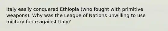 Italy easily conquered Ethiopia (who fought with primitive weapons). Why was the League of Nations unwilling to use military force against Italy?