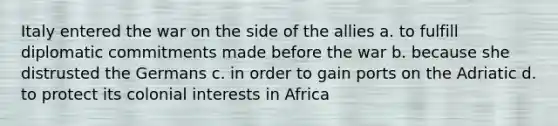 Italy entered the war on the side of the allies a. to fulfill diplomatic commitments made before the war b. because she distrusted the Germans c. in order to gain ports on the Adriatic d. to protect its colonial interests in Africa