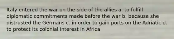 Italy entered the war on the side of the allies a. to fulfill diplomatic commitments made before the war b. because she distrusted the Germans c. in order to gain ports on the Adriatic d. to protect its colonial interest in Africa