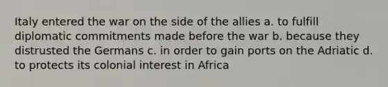 Italy entered the war on the side of the allies a. to fulfill diplomatic commitments made before the war b. because they distrusted the Germans c. in order to gain ports on the Adriatic d. to protects its colonial interest in Africa