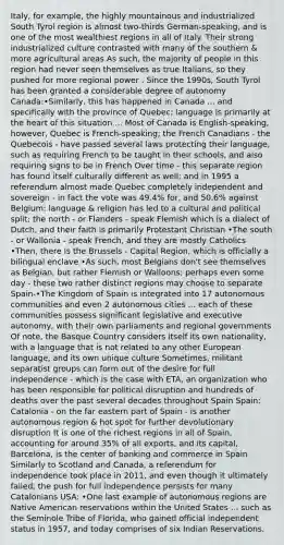 Italy, for example, the highly mountainous and industrialized South Tyrol region is almost two-thirds German-speaking, and is one of the most wealthiest regions in all of Italy. Their strong industrialized culture contrasted with many of the southern & more agricultural areas As such, the majority of people in this region had never seen themselves as true Italians, so they pushed for more regional power . Since the 1990s, South Tyrol has been granted a considerable degree of autonomy Canada:•Similarly, this has happened in Canada ... and specifically with the province of Quebec; language is primarily at the heart of this situation ... Most of Canada is English-speaking, however, Quebec is French-speaking; the French Canadians - the Quebecois - have passed several laws protecting their language, such as requiring French to be taught in their schools, and also requiring signs to be in French Over time - this separate region has found itself culturally different as well; and in 1995 a referendum almost made Quebec completely independent and sovereign - in fact the vote was 49.4% for, and 50.6% against Belgium: language & religion has led to a cultural and political split; the north - or Flanders - speak Flemish which is a dialect of Dutch, and their faith is primarily Protestant Christian •The south - or Wallonia - speak French, and they are mostly Catholics •Then, there is the Brussels - Capital Region, which is officially a bilingual enclave •As such, most Belgians don't see themselves as Belgian, but rather Flemish or Walloons; perhaps even some day - these two rather distinct regions may choose to separate Spain-•The Kingdom of Spain is integrated into 17 autonomous communities and even 2 autonomous cities ... each of these communities possess significant legislative and executive autonomy, with their own parliaments and regional governments Of note, the Basque Country considers itself its own nationality, with a language that is not related to any other European language, and its own unique culture Sometimes, militant separatist groups can form out of the desire for full independence - which is the case with ETA, an organization who has been responsible for political disruption and hundreds of deaths over the past several decades throughout Spain Spain: Catalonia - on the far eastern part of Spain - is another autonomous region & hot spot for further devolutionary disruption It is one of the richest regions in all of Spain, accounting for around 35% of all exports, and its capital, Barcelona, is the center of banking and commerce in Spain Similarly to Scotland and Canada, a referendum for independence took place in 2011, and even though it ultimately failed, the push for full independence persists for many Catalonians USA: •One last example of autonomous regions are Native American reservations within the United States ... such as the Seminole Tribe of Florida, who gained official independent status in 1957, and today comprises of six Indian Reservations.