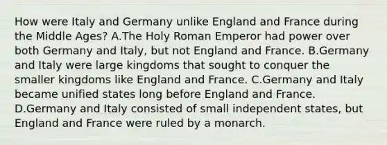 How were Italy and Germany unlike England and France during the Middle Ages? A.The Holy Roman Emperor had power over both Germany and Italy, but not England and France. B.Germany and Italy were large kingdoms that sought to conquer the smaller kingdoms like England and France. C.Germany and Italy became unified states long before England and France. D.Germany and Italy consisted of small independent states, but England and France were ruled by a monarch.