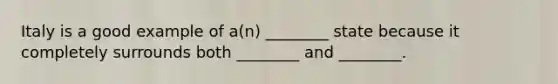 Italy is a good example of a(n) ________ state because it completely surrounds both ________ and ________.