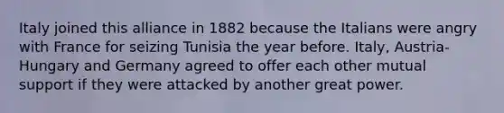 Italy joined this alliance in 1882 because the Italians were angry with France for seizing Tunisia the year before. Italy, Austria-Hungary and Germany agreed to offer each other mutual support if they were attacked by another great power.