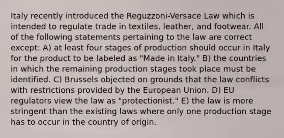 Italy recently introduced the Reguzzoni-Versace Law which is intended to regulate trade in textiles, leather, and footwear. All of the following statements pertaining to the law are correct except: A) at least four stages of production should occur in Italy for the product to be labeled as "Made in Italy." B) the countries in which the remaining production stages took place must be identified. C) Brussels objected on grounds that the law conflicts with restrictions provided by the European Union. D) EU regulators view the law as "protectionist." E) the law is more stringent than the existing laws where only one production stage has to occur in the country of origin.