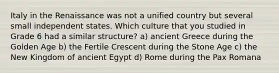 Italy in the Renaissance was not a unified country but several small independent states. Which culture that you studied in Grade 6 had a similar structure? a) ancient Greece during the Golden Age b) the Fertile Crescent during the Stone Age c) the New Kingdom of ancient Egypt d) Rome during the Pax Romana