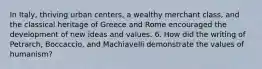 In Italy, thriving urban centers, a wealthy merchant class, and the classical heritage of Greece and Rome encouraged the development of new ideas and values. 6. How did the writing of Petrarch, Boccaccio, and Machiavelli demonstrate the values of humanism?